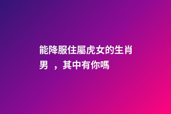 能降服住屬虎女的生肖男，其中有你嗎